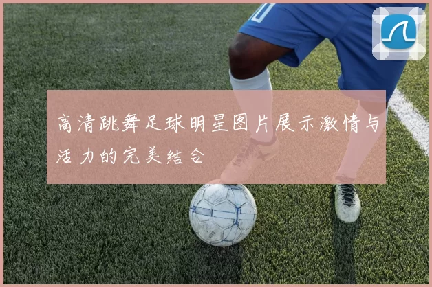 高清跳舞足球明星图片展示激情与活力的完美结合