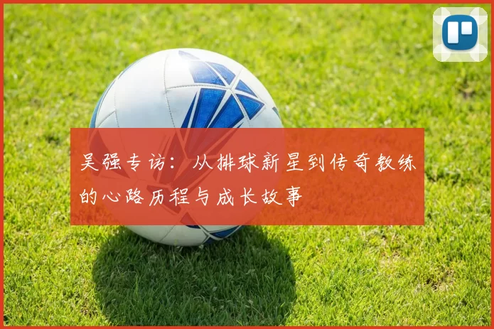 吴强专访：从排球新星到传奇教练的心路历程与成长故事