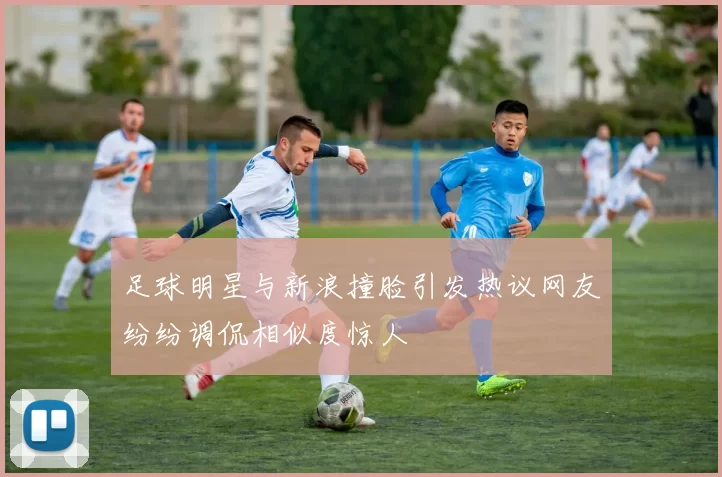 足球明星与新浪撞脸引发热议网友纷纷调侃相似度惊人