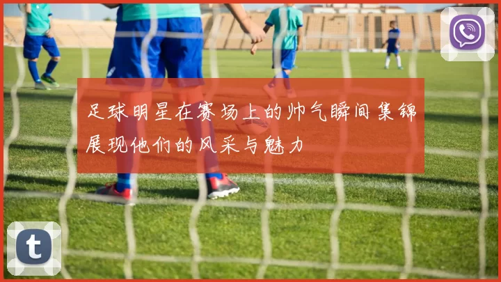 足球明星在赛场上的帅气瞬间集锦展现他们的风采与魅力