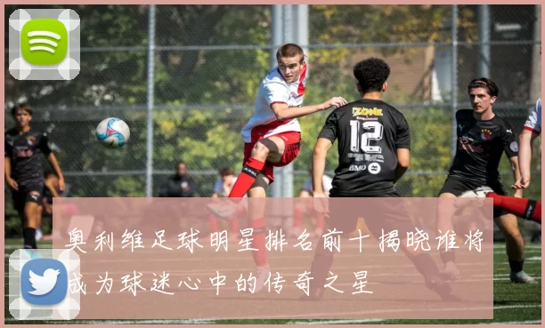 奥利维足球明星排名前十揭晓谁将成为球迷心中的传奇之星