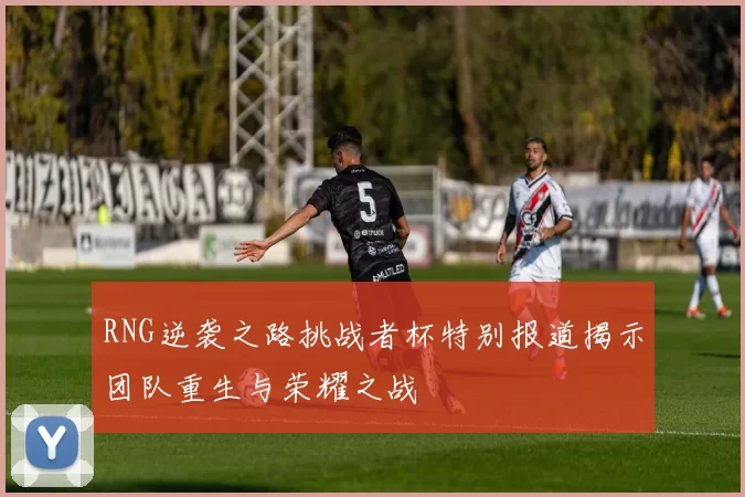 RNG逆袭之路挑战者杯特别报道揭示团队重生与荣耀之战