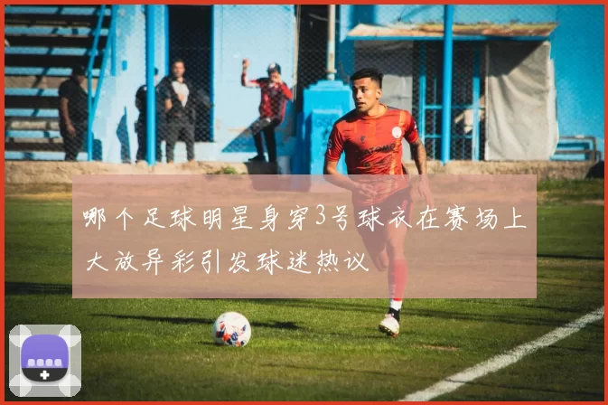 哪个足球明星身穿3号球衣在赛场上大放异彩引发球迷热议