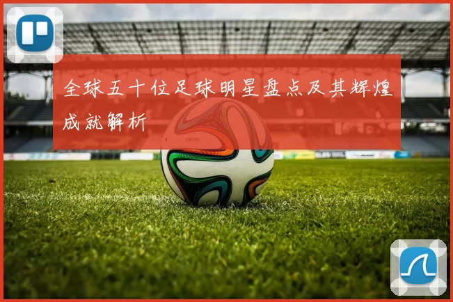 全球五十位足球明星盘点及其辉煌成就解析