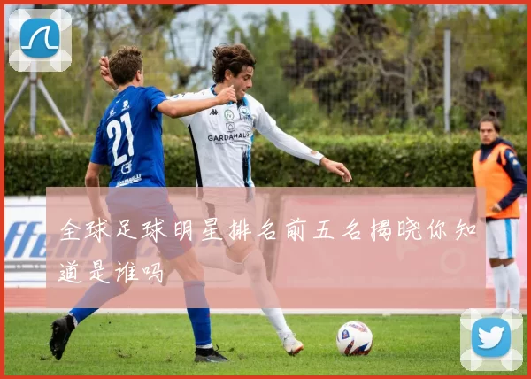 全球足球明星排名前五名揭晓你知道是谁吗