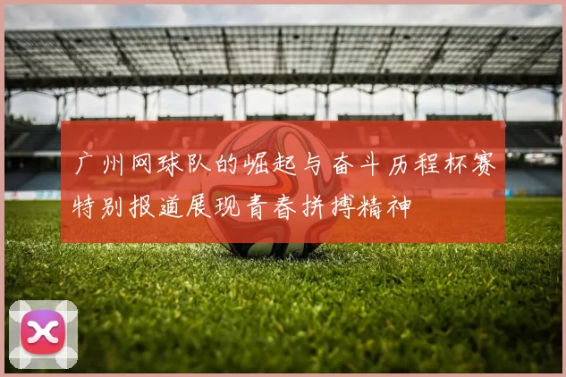 广州网球队的崛起与奋斗历程杯赛特别报道展现青春拼搏精神