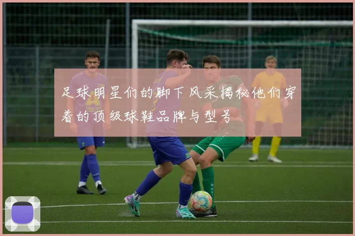 足球明星们的脚下风采揭秘他们穿着的顶级球鞋品牌与型号