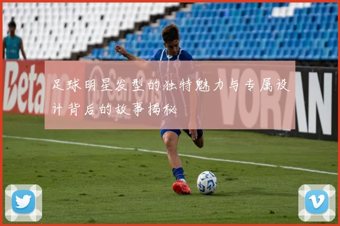 足球明星发型的独特魅力与专属设计背后的故事揭秘