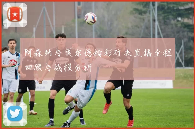 阿森纳与莫尔德精彩对决直播全程回顾与战报分析