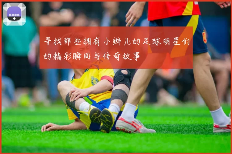 寻找那些拥有小辫儿的足球明星们的精彩瞬间与传奇故事