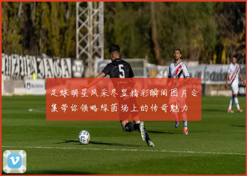 足球明星风采尽显精彩瞬间图片合集带你领略绿茵场上的传奇魅力
