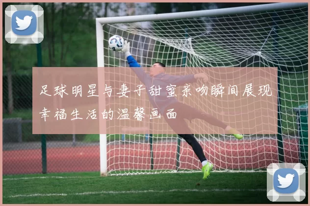 足球明星与妻子甜蜜亲吻瞬间展现幸福生活的温馨画面