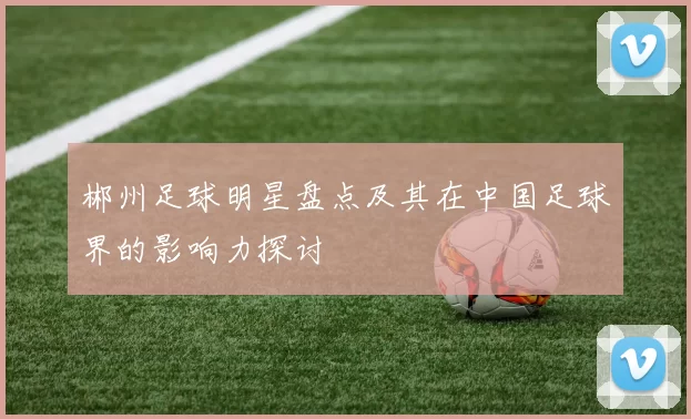 郴州足球明星盘点及其在中国足球界的影响力探讨