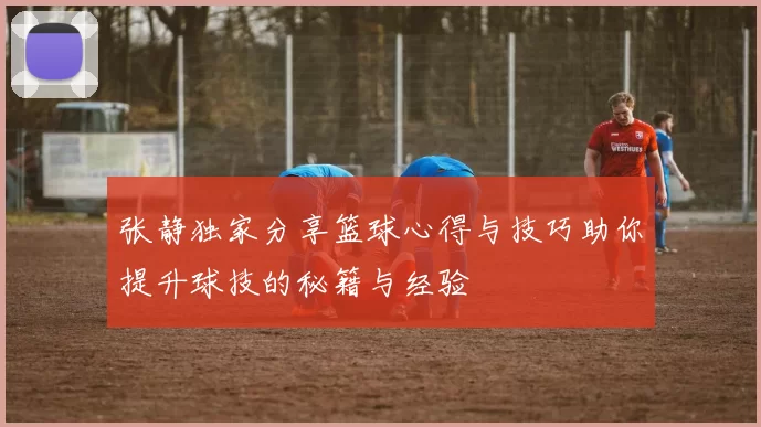 张静独家分享篮球心得与技巧助你提升球技的秘籍与经验