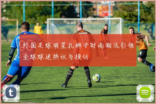 外国足球明星扎辫子时尚潮流引领全球球迷热议与模仿