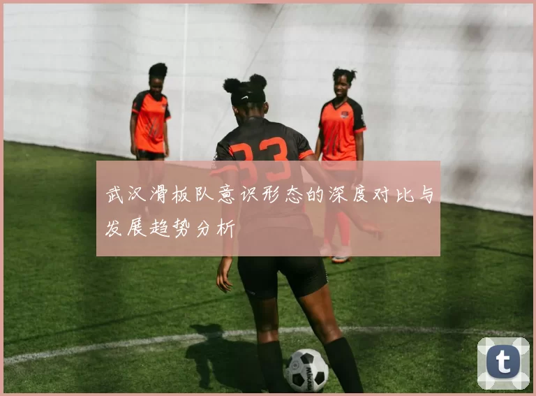 武汉滑板队意识形态的深度对比与发展趋势分析
