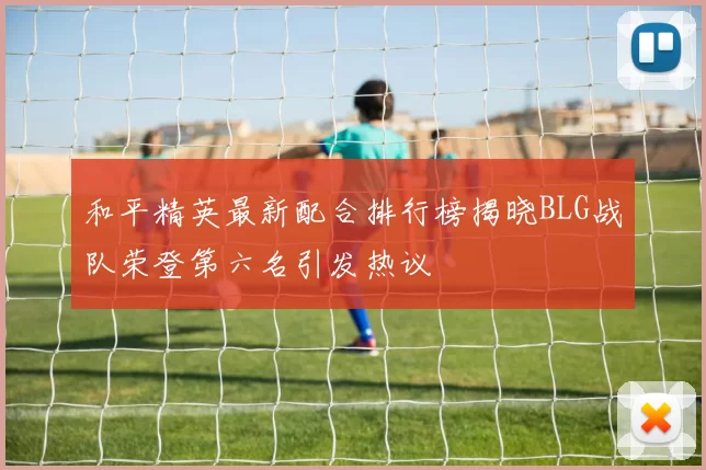 和平精英最新配合排行榜揭晓BLG战队荣登第六名引发热议