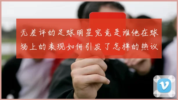 无差评的足球明星究竟是谁他在球场上的表现如何引发了怎样的热议