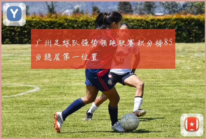 广州足球队强势领跑联赛积分榜85分稳居第一位置