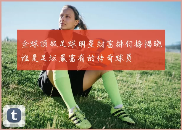 全球顶级足球明星财富排行榜揭晓谁是足坛最富有的传奇球员