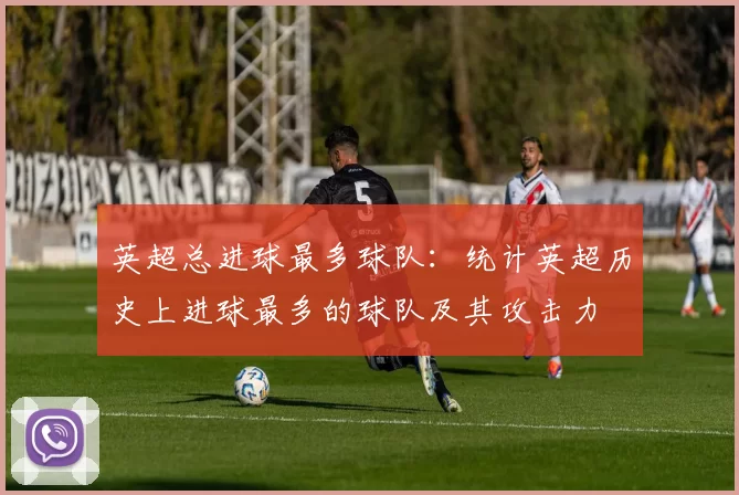 英超总进球最多球队：统计英超历史上进球最多的球队及其攻击力