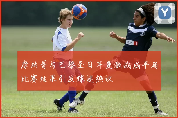 摩纳哥与巴黎圣日耳曼激战成平局比赛结果引发球迷热议