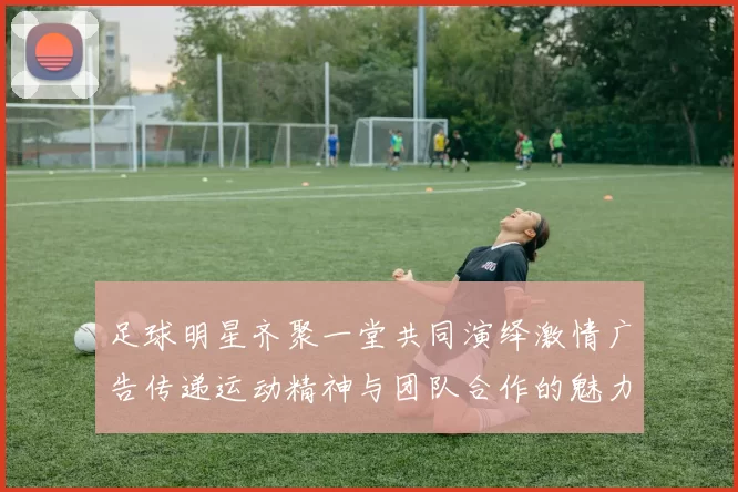 足球明星齐聚一堂共同演绎激情广告传递运动精神与团队合作的魅力
