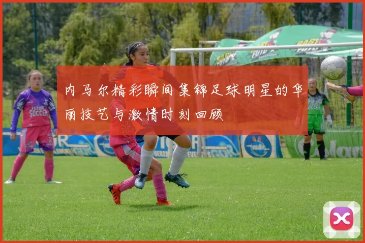 内马尔精彩瞬间集锦足球明星的华丽技艺与激情时刻回顾