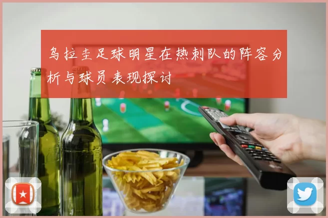 乌拉圭足球明星在热刺队的阵容分析与球员表现探讨